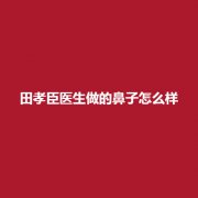 田孝臣医生做的鼻子怎么样?技术水平怎么样?附上案例了解一下吧。