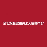 全切双眼皮和纳米哪个好?吗?展现的技术值不值得信赖呢?