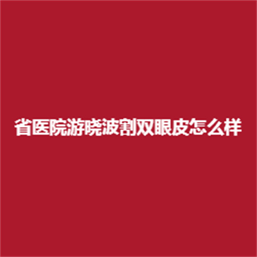 游晓波割双眼皮怎么样,实力可靠吗?案例真实吗?